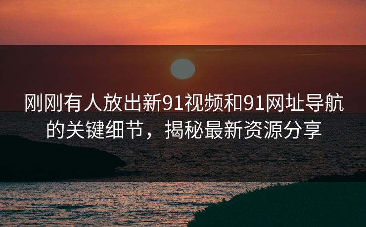 刚刚有人放出新91视频和91网址导航的关键细节，揭秘最新资源分享