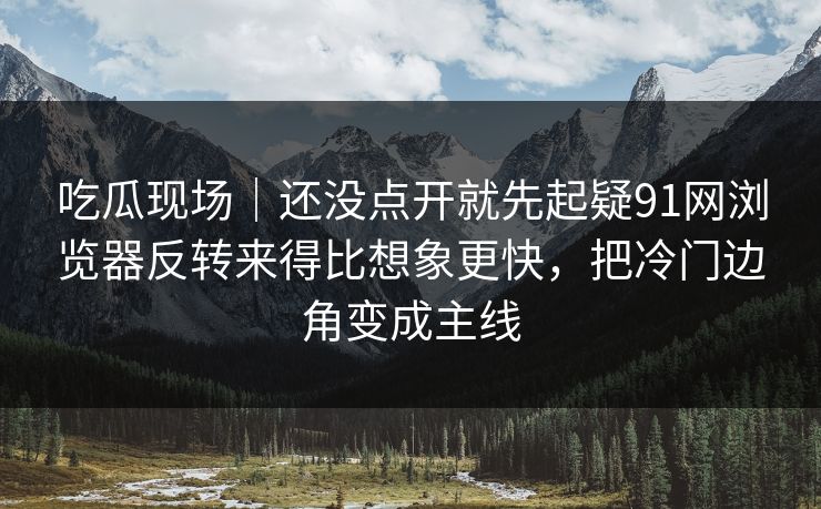 吃瓜现场｜还没点开就先起疑91网浏览器反转来得比想象更快，把冷门边角变成主线