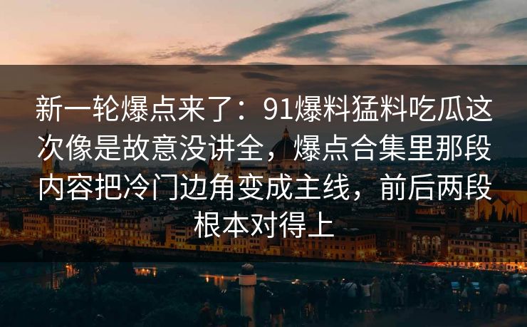 新一轮爆点来了:91爆料猛料吃瓜这次像是故意没讲全,爆点合集里那段内容把冷门边角变成主线,前后两段根本对得上 新一轮爆点来了:91爆料猛料吃瓜这次像是故意没讲全,爆点合集里那段内容把冷门边角变成主线,前后两段根本对得上