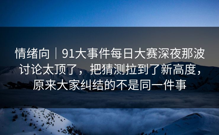 情绪向｜91大事件每日大赛深夜那波讨论太顶了，把猜测拉到了新高度，原来大家纠结的不是同一件事