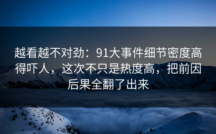 越看越不对劲：91大事件细节密度高得吓人，这次不只是热度高，把前因后果全翻了出来