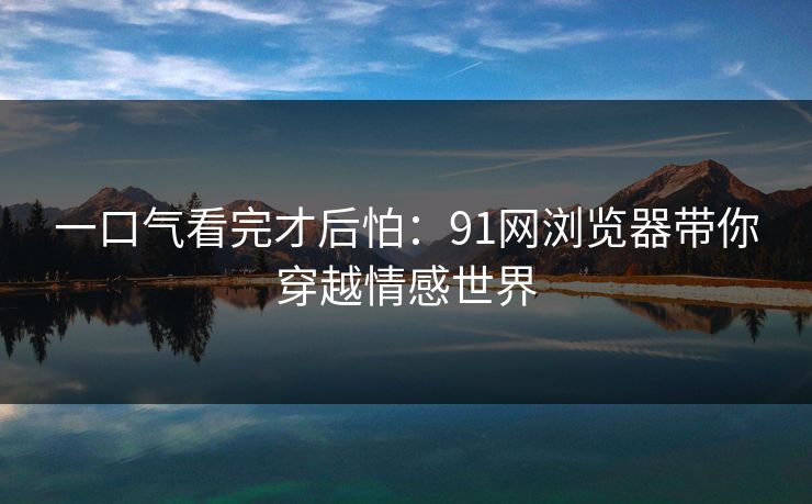 一口气看完才后怕：91网浏览器带你穿越情感世界