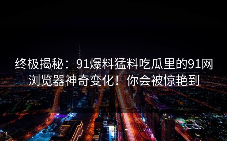 终极揭秘：91爆料猛料吃瓜里的91网浏览器神奇变化！你会被惊艳到