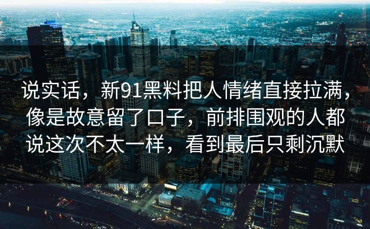 说实话，新91黑料把人情绪直接拉满，像是故意留了口子，前排围观的人都说这次不太一样，看到最后只剩沉默