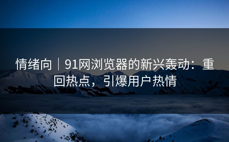情绪向｜91网浏览器的新兴轰动：重回热点，引爆用户热情