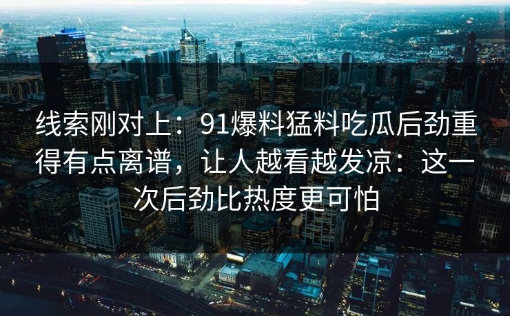线索刚对上：91爆料猛料吃瓜后劲重得有点离谱，让人越看越发凉：这一次后劲比热度更可怕