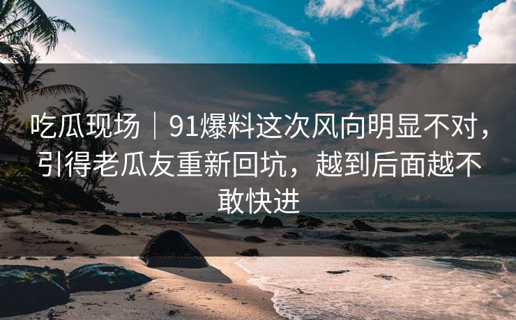 吃瓜现场｜91爆料这次风向明显不对，引得老瓜友重新回坑，越到后面越不敢快进