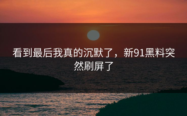 看到最后我真的沉默了，新91黑料突然刷屏了