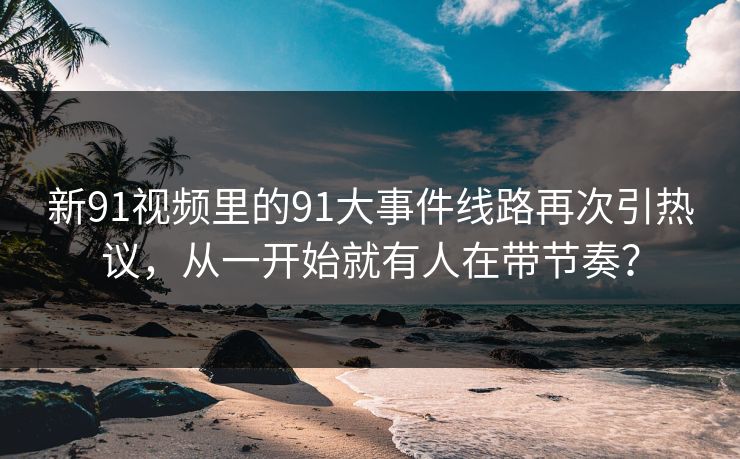 新91视频里的91大事件线路再次引热议，从一开始就有人在带节奏？