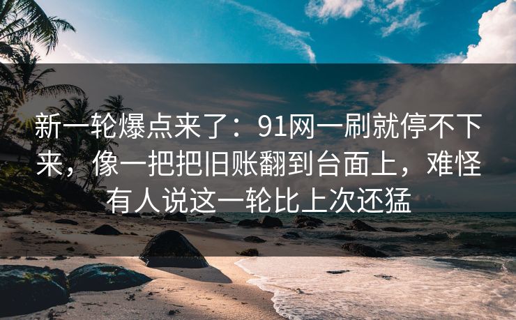 新一轮爆点来了：91网一刷就停不下来，像一把把旧账翻到台面上，难怪有人说这一轮比上次还猛