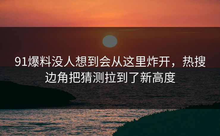 91爆料没人想到会从这里炸开，热搜边角把猜测拉到了新高度