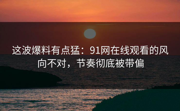 这波爆料有点猛：91网在线观看的风向不对，节奏彻底被带偏