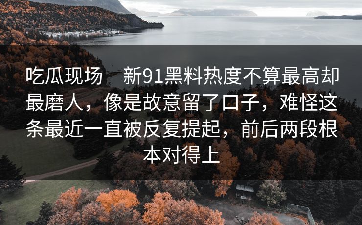 吃瓜现场｜新91黑料热度不算最高却最磨人，像是故意留了口子，难怪这条最近一直被反复提起，前后两段根本对得上