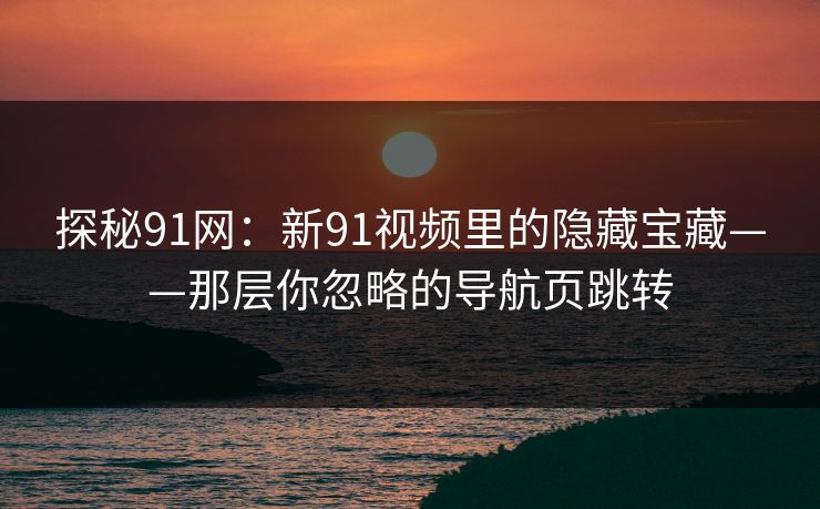 探秘91网：新91视频里的隐藏宝藏——那层你忽略的导航页跳转