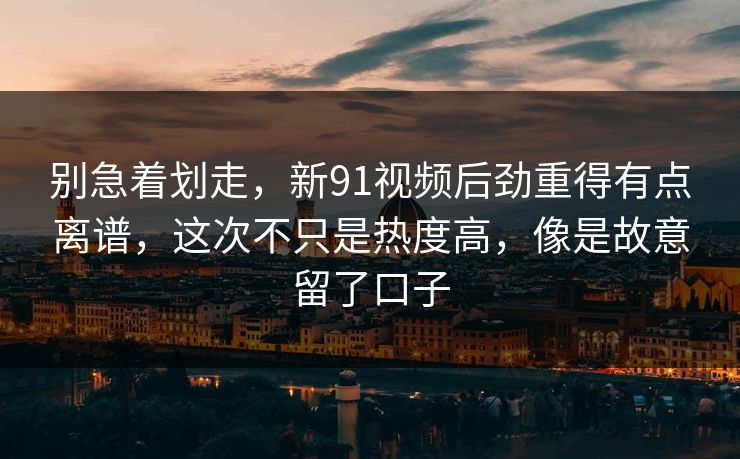 别急着划走，新91视频后劲重得有点离谱，这次不只是热度高，像是故意留了口子