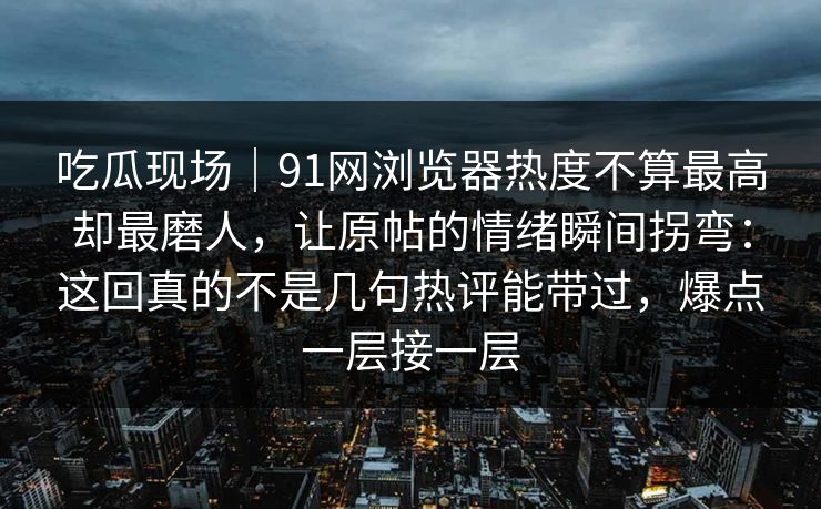 吃瓜现场｜91网浏览器热度不算最高却最磨人，让原帖的情绪瞬间拐弯：这回真的不是几句热评能带过，爆点一层接一层