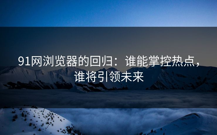 91网浏览器的回归：谁能掌控热点，谁将引领未来