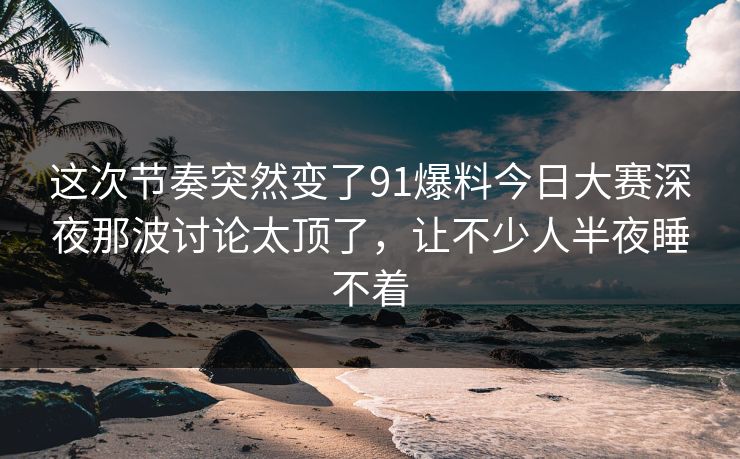 这次节奏突然变了91爆料今日大赛深夜那波讨论太顶了，让不少人半夜睡不着