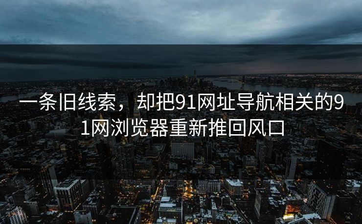 一条旧线索，却把91网址导航相关的91网浏览器重新推回风口