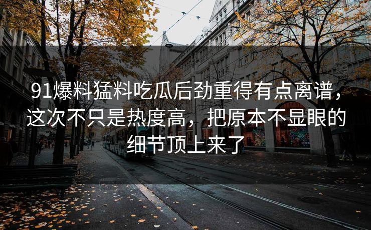 91爆料猛料吃瓜后劲重得有点离谱，这次不只是热度高，把原本不显眼的细节顶上来了
