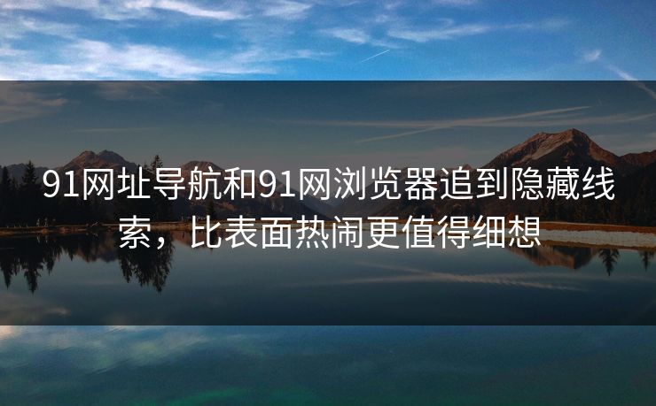 91网址导航和91网浏览器追到隐藏线索，比表面热闹更值得细想