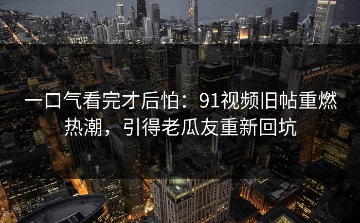 一口气看完才后怕：91视频旧帖重燃热潮，引得老瓜友重新回坑