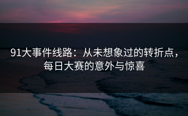 91大事件线路：从未想象过的转折点，每日大赛的意外与惊喜