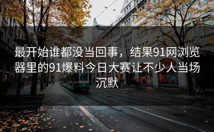 最开始谁都没当回事，结果91网浏览器里的91爆料今日大赛让不少人当场沉默