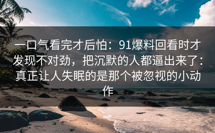 一口气看完才后怕：91爆料回看时才发现不对劲，把沉默的人都逼出来了：真正让人失眠的是那个被忽视的小动作