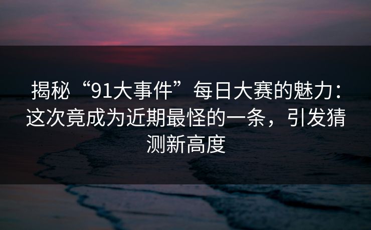 揭秘“91大事件”每日大赛的魅力：这次竟成为近期最怪的一条，引发猜测新高度