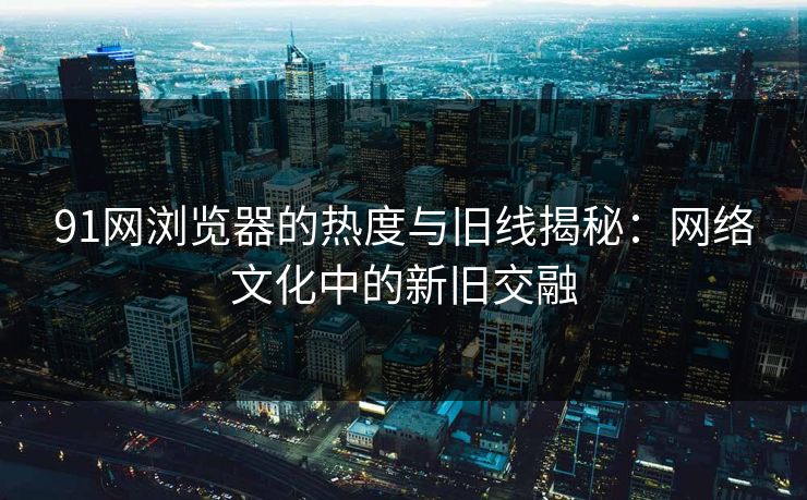 91网浏览器的热度与旧线揭秘：网络文化中的新旧交融