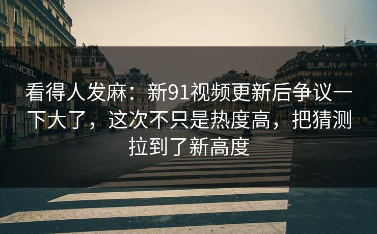 看得人发麻：新91视频更新后争议一下大了，这次不只是热度高，把猜测拉到了新高度