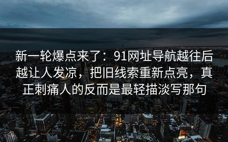 新一轮爆点来了：91网址导航越往后越让人发凉，把旧线索重新点亮，真正刺痛人的反而是最轻描淡写那句