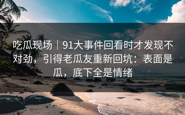 吃瓜现场｜91大事件回看时才发现不对劲，引得老瓜友重新回坑：表面是瓜，底下全是情绪