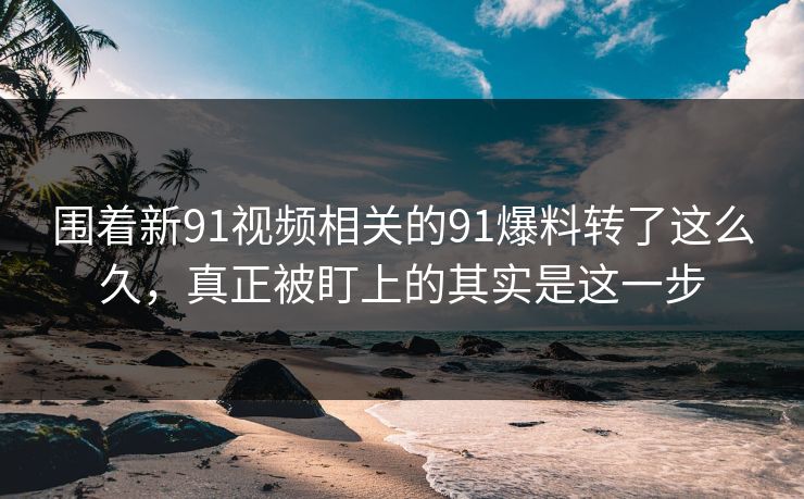 围着新91视频相关的91爆料转了这么久，真正被盯上的其实是这一步