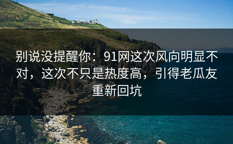 别说没提醒你：91网这次风向明显不对，这次不只是热度高，引得老瓜友重新回坑