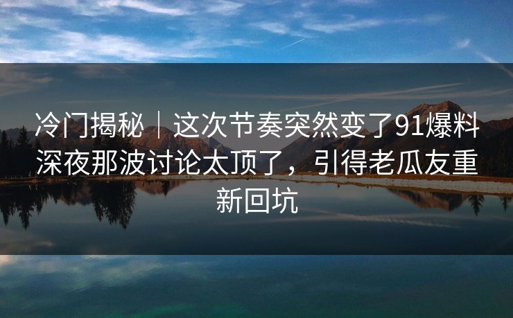 冷门揭秘｜这次节奏突然变了91爆料深夜那波讨论太顶了，引得老瓜友重新回坑