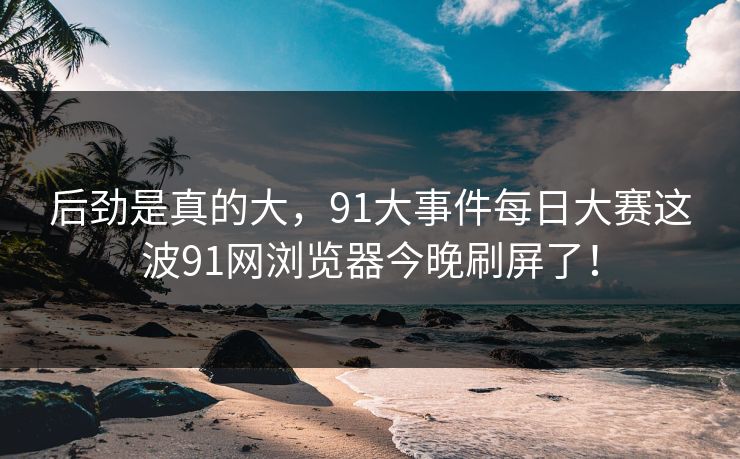 后劲是真的大，91大事件每日大赛这波91网浏览器今晚刷屏了！