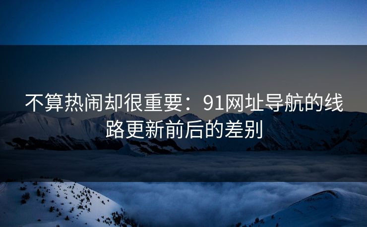 不算热闹却很重要：91网址导航的线路更新前后的差别