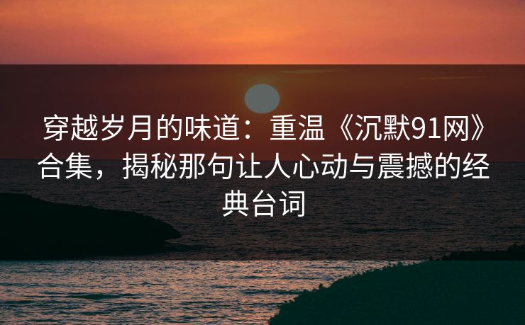 穿越岁月的味道：重温《沉默91网》合集，揭秘那句让人心动与震撼的经典台词