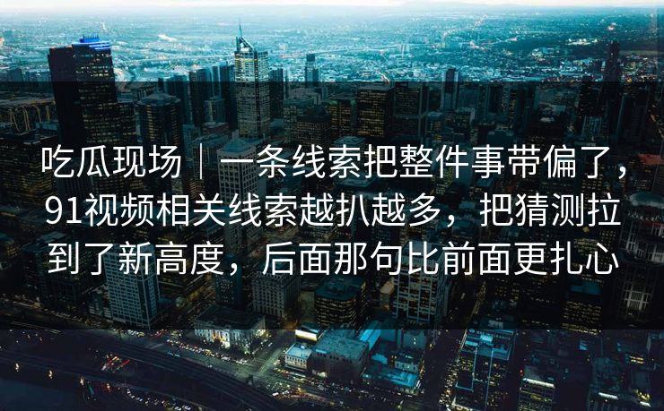 吃瓜现场｜一条线索把整件事带偏了，91视频相关线索越扒越多，把猜测拉到了新高度，后面那句比前面更扎心