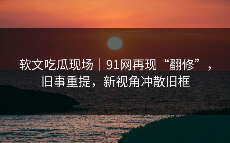 软文吃瓜现场｜91网再现“翻修”，旧事重提，新视角冲散旧框