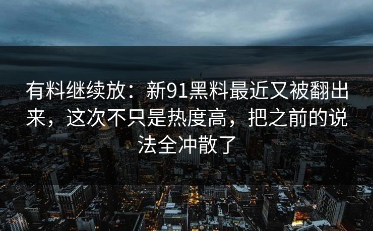有料继续放：新91黑料最近又被翻出来，这次不只是热度高，把之前的说法全冲散了