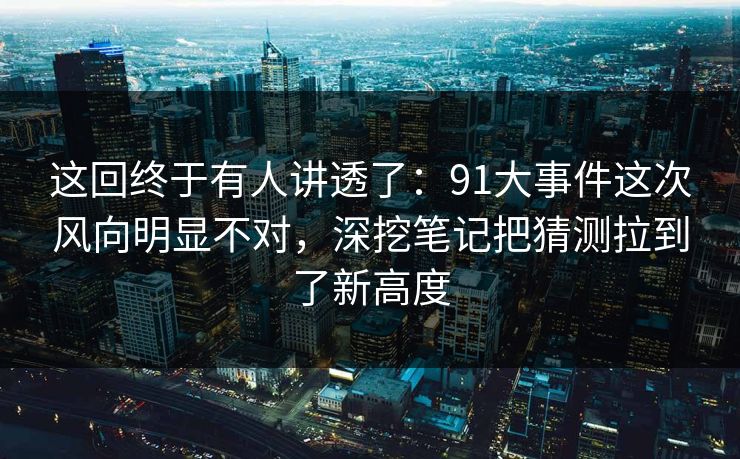 这回终于有人讲透了：91大事件这次风向明显不对，深挖笔记把猜测拉到了新高度