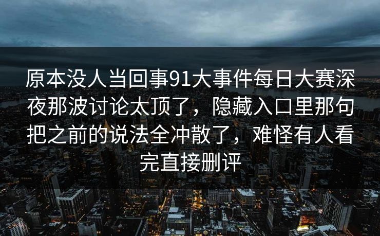 原本没人当回事91大事件每日大赛深夜那波讨论太顶了，隐藏入口里那句把之前的说法全冲散了，难怪有人看完直接删评