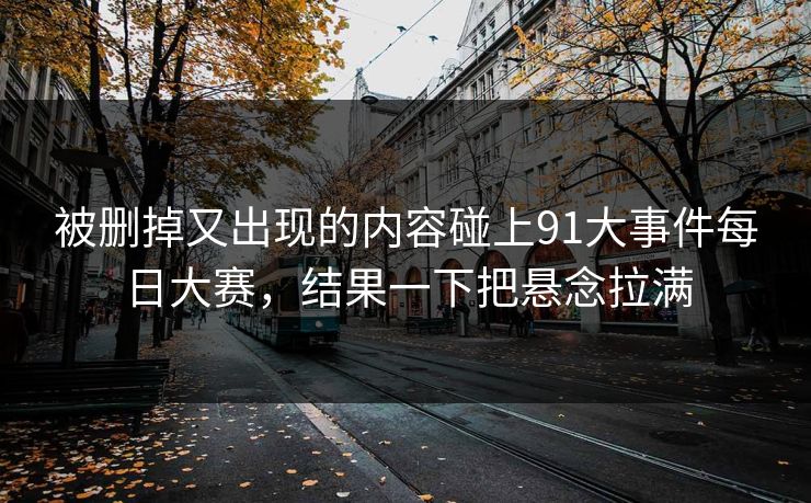 被删掉又出现的内容碰上91大事件每日大赛，结果一下把悬念拉满