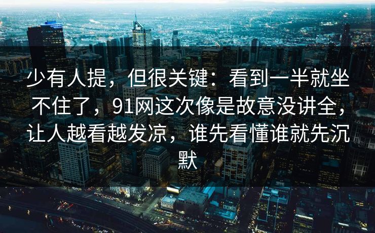 少有人提，但很关键：看到一半就坐不住了，91网这次像是故意没讲全，让人越看越发凉，谁先看懂谁就先沉默