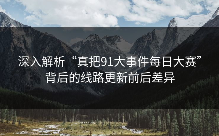 深入解析“真把91大事件每日大赛”背后的线路更新前后差异
