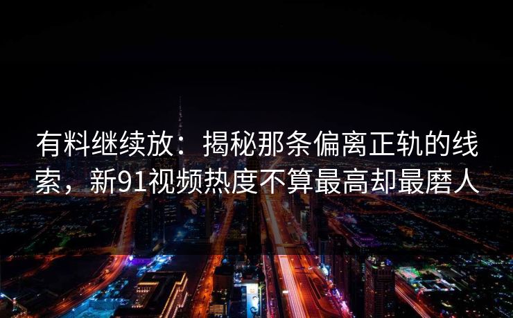 有料继续放：揭秘那条偏离正轨的线索，新91视频热度不算最高却最磨人
