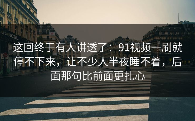 这回终于有人讲透了：91视频一刷就停不下来，让不少人半夜睡不着，后面那句比前面更扎心